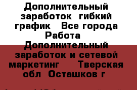 Дополнительный заработок, гибкий график - Все города Работа » Дополнительный заработок и сетевой маркетинг   . Тверская обл.,Осташков г.